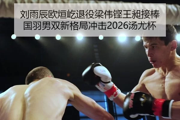 刘雨辰欧烜屹退役梁伟铿王昶接棒 国羽男双新格局冲击2026汤尤杯